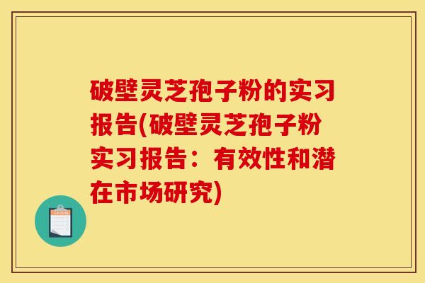 破壁灵芝孢子粉的实习报告(破壁灵芝孢子粉实习报告:有效性和潜在市场研究) 破壁灵芝孢子粉的实习报告(破壁灵芝孢子粉实习报告:有效性和潜在市场研究)