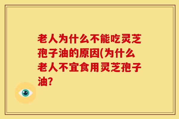 老人为什么不能吃灵芝孢子油的原因(为什么老人不宜食用灵芝孢子油? 老人为什么不能吃灵芝孢子油的原因(为什么老人不宜食用灵芝孢子油?