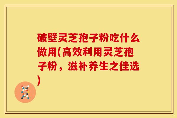 破壁灵芝孢子粉吃什么做用(高效利用灵芝孢子粉,滋补养生之佳选) 破壁灵芝孢子粉吃什么做用(高效利用灵芝孢子粉,滋补养生之佳选)