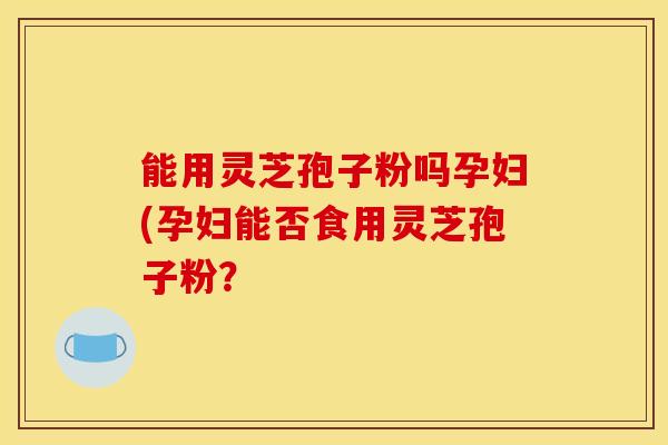 能用灵芝孢子粉吗孕妇(孕妇能否食用灵芝孢子粉? 能用灵芝孢子粉吗孕妇(孕妇能否食用灵芝孢子粉?