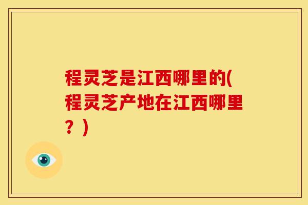 程灵芝是江西哪里的(程灵芝产地在江西哪里？)