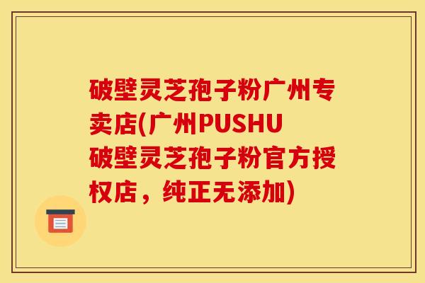 破壁灵芝孢子粉广州专卖店(广州PUSHU破壁灵芝孢子粉官方授权店，纯正无添加)