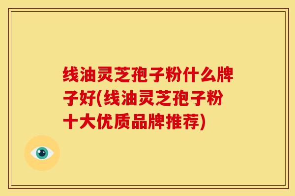 线油灵芝孢子粉什么牌子好(线油灵芝孢子粉十大优质品牌推荐) 线油灵芝孢子粉什么牌子好(线油灵芝孢子粉十大优质品牌推荐)