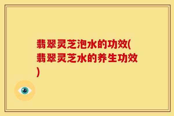 翡翠灵芝泡水的功效(翡翠灵芝水的养生功效) 翡翠灵芝泡水的功效(翡翠灵芝水的养生功效)