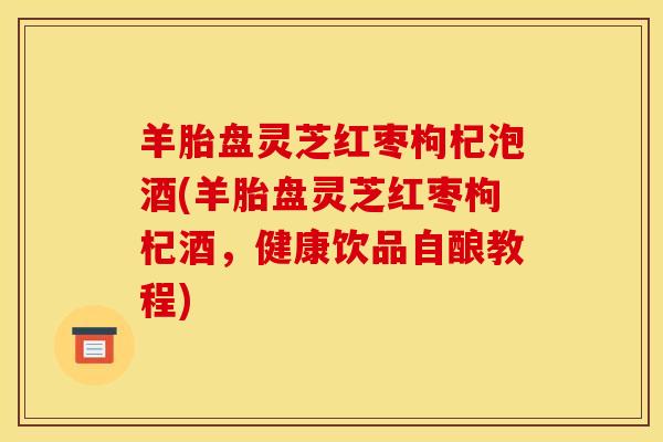 羊胎盘灵芝红枣枸杞泡酒(羊胎盘灵芝红枣枸杞酒,健康饮品自酿教程) 羊胎盘灵芝红枣枸杞泡酒(羊胎盘灵芝红枣枸杞酒,健康饮品自酿教程)