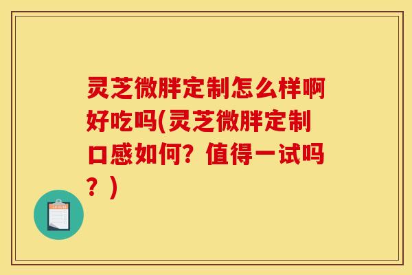 灵芝微胖定制怎么样啊好吃吗(灵芝微胖定制口感如何？值得一试吗？)