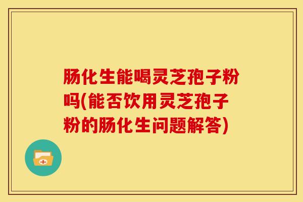 肠化生能喝灵芝孢子粉吗(能否饮用灵芝孢子粉的肠化生问题解答)