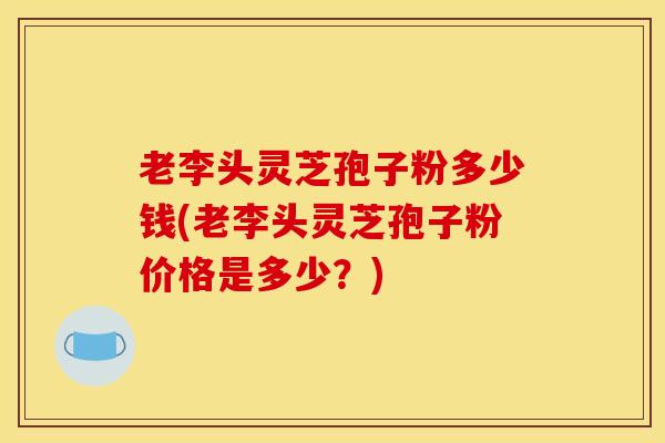 老李头灵芝孢子粉多少钱(老李头灵芝孢子粉价格是多少?) 老李头灵芝孢子粉多少钱(老李头灵芝孢子粉价格是多少?)