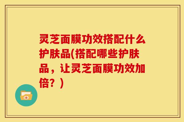 灵芝面膜功效搭配什么护肤品(搭配哪些护肤品,让灵芝面膜功效加倍?) 灵芝面膜功效搭配什么护肤品(搭配哪些护肤品,让灵芝面膜功效加倍?)