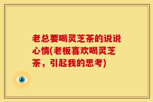 老总要喝灵芝茶的说说心情(老板喜欢喝灵芝茶,引起我的思考) 老总要喝灵芝茶的说说心情(老板喜欢喝灵芝茶,引起我的思考)