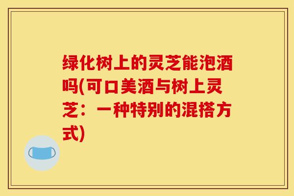 绿化树上的灵芝能泡酒吗(可口美酒与树上灵芝:一种特别的混搭方式) 绿化树上的灵芝能泡酒吗(可口美酒与树上灵芝:一种特别的混搭方式)