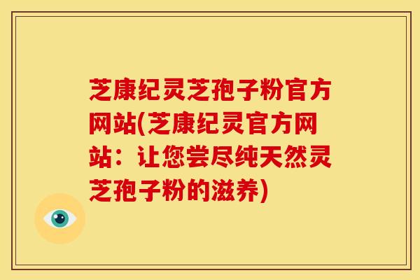 芝康纪灵芝孢子粉官方网站(芝康纪灵官方网站:让您尝尽纯天然灵芝孢子粉的滋养) 芝康纪灵芝孢子粉官方网站(芝康纪灵官方网站:让您尝尽纯天然灵芝孢子粉的滋养)