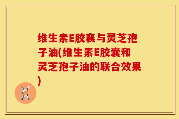 维生素E胶襄与灵芝孢子油(维生素E胶囊和灵芝孢子油的联合效果) 维生素E胶襄与灵芝孢子油(维生素E胶囊和灵芝孢子油的联合效果)