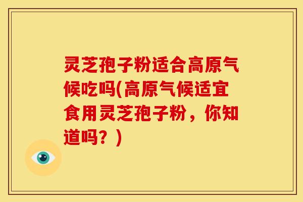 灵芝孢子粉适合高原气候吃吗(高原气候适宜食用灵芝孢子粉,你知道吗?) 灵芝孢子粉适合高原气候吃吗(高原气候适宜食用灵芝孢子粉,你知道吗?)