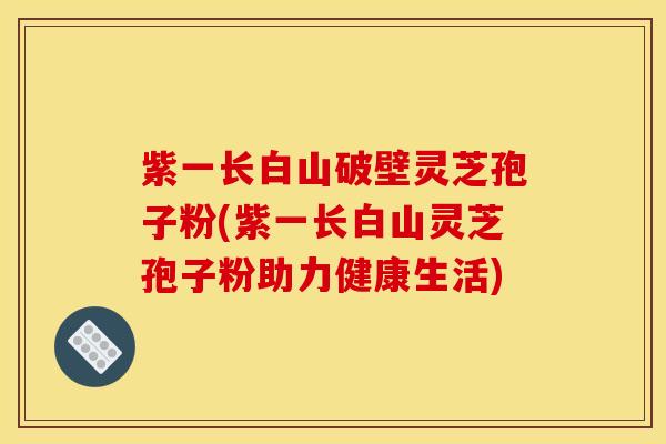 紫一长白山破壁灵芝孢子粉(紫一长白山灵芝孢子粉助力健康生活)