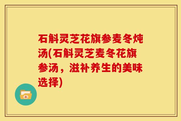 石斛灵芝花旗参麦冬炖汤(石斛灵芝麦冬花旗参汤,滋补养生的美味选择) 石斛灵芝花旗参麦冬炖汤(石斛灵芝麦冬花旗参汤,滋补养生的美味选择)