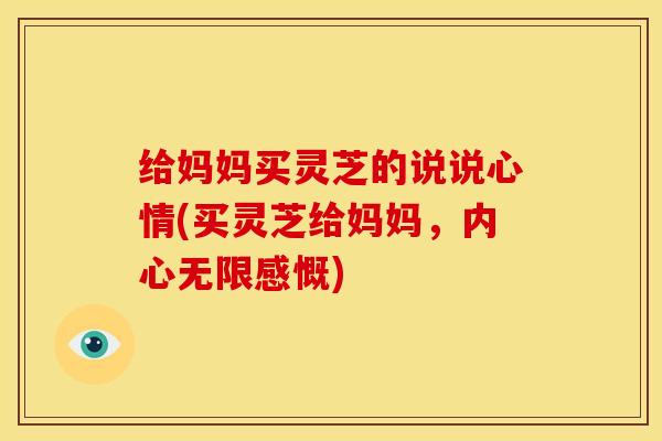 给妈妈买灵芝的说说心情(买灵芝给妈妈,内心无限感慨) 给妈妈买灵芝的说说心情(买灵芝给妈妈,内心无限感慨)