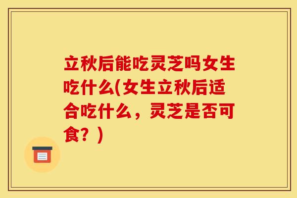 立秋后能吃灵芝吗女生吃什么(女生立秋后适合吃什么,灵芝是否可食?) 立秋后能吃灵芝吗女生吃什么(女生立秋后适合吃什么,灵芝是否可食?)