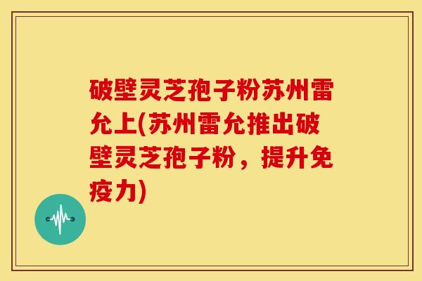 破壁灵芝孢子粉苏州雷允上(苏州雷允推出破壁灵芝孢子粉,提升免疫力) 破壁灵芝孢子粉苏州雷允上(苏州雷允推出破壁灵芝孢子粉,提升免疫力)