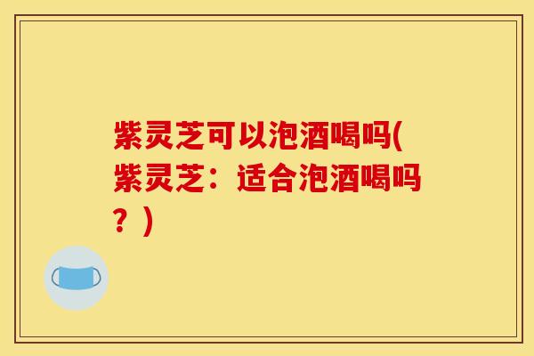 紫灵芝可以泡酒喝吗(紫灵芝:适合泡酒喝吗?) 紫灵芝可以泡酒喝吗(紫灵芝:适合泡酒喝吗?)