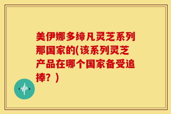 美伊娜多缔凡灵芝系列那国家的(该系列灵芝产品在哪个国家备受追捧?) 美伊娜多缔凡灵芝系列那国家的(该系列灵芝产品在哪个国家备受追捧?)