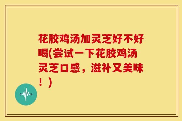 花胶鸡汤加灵芝好不好喝(尝试一下花胶鸡汤灵芝口感,滋补又美味!) 花胶鸡汤加灵芝好不好喝(尝试一下花胶鸡汤灵芝口感,滋补又美味!)