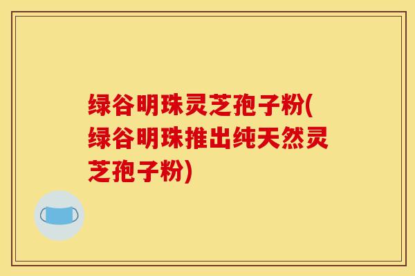绿谷明珠灵芝孢子粉(绿谷明珠推出纯天然灵芝孢子粉) 绿谷明珠灵芝孢子粉(绿谷明珠推出纯天然灵芝孢子粉)
