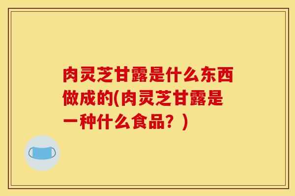 肉灵芝甘露是什么东西做成的(肉灵芝甘露是一种什么食品?) 肉灵芝甘露是什么东西做成的(肉灵芝甘露是一种什么食品?)