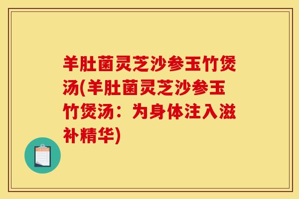 羊肚菌灵芝沙参玉竹煲汤(羊肚菌灵芝沙参玉竹煲汤:为身体注入滋补精华) 羊肚菌灵芝沙参玉竹煲汤(羊肚菌灵芝沙参玉竹煲汤:为身体注入滋补精华)