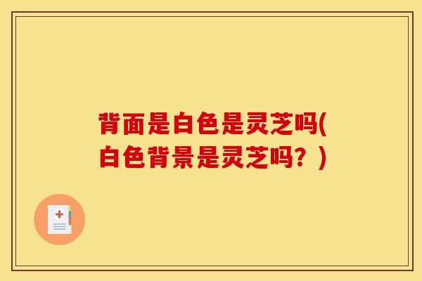 背面是白色是灵芝吗(白色背景是灵芝吗?) 背面是白色是灵芝吗(白色背景是灵芝吗?)