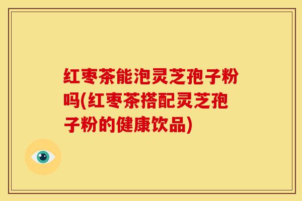 红枣茶能泡灵芝孢子粉吗(红枣茶搭配灵芝孢子粉的健康饮品)