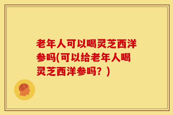 老年人可以喝灵芝西洋参吗(可以给老年人喝灵芝西洋参吗？)