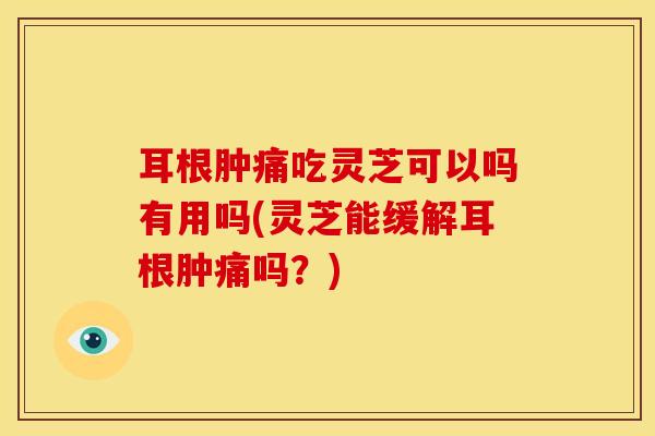 耳根肿痛吃灵芝可以吗有用吗(灵芝能缓解耳根肿痛吗?) 耳根肿痛吃灵芝可以吗有用吗(灵芝能缓解耳根肿痛吗?)