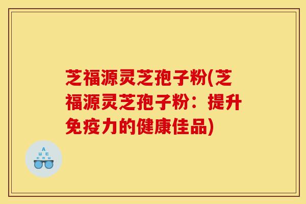 芝福源灵芝孢子粉(芝福源灵芝孢子粉:提升免疫力的健康佳品) 芝福源灵芝孢子粉(芝福源灵芝孢子粉:提升免疫力的健康佳品)
