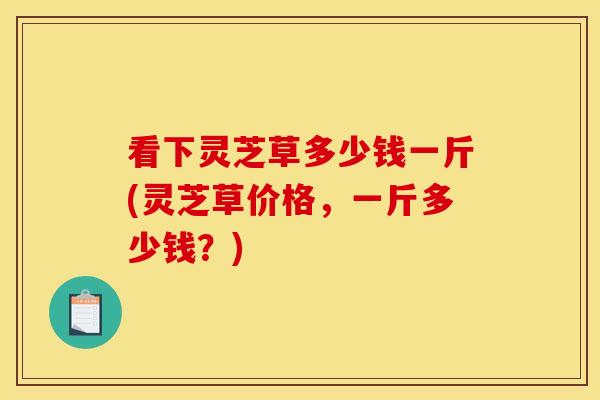 看下灵芝草多少钱一斤(灵芝草价格,一斤多少钱?) 看下灵芝草多少钱一斤(灵芝草价格,一斤多少钱?)