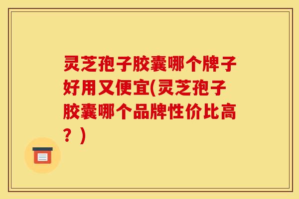 灵芝孢子胶囊哪个牌子好用又便宜(灵芝孢子胶囊哪个品牌性价比高?) 灵芝孢子胶囊哪个牌子好用又便宜(灵芝孢子胶囊哪个品牌性价比高?)