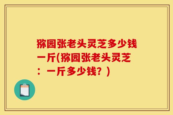 猕园张老头灵芝多少钱一斤(猕园张老头灵芝：一斤多少钱？)
