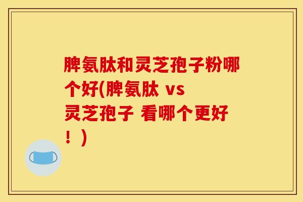 脾氨肽和灵芝孢子粉哪个好(脾氨肽 vs 灵芝孢子 看哪个更好!) 脾氨肽和灵芝孢子粉哪个好(脾氨肽 vs 灵芝孢子 看哪个更好!)