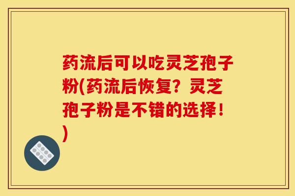 药流后可以吃灵芝孢子粉(药流后恢复?灵芝孢子粉是不错的选择!) 药流后可以吃灵芝孢子粉(药流后恢复?灵芝孢子粉是不错的选择!)
