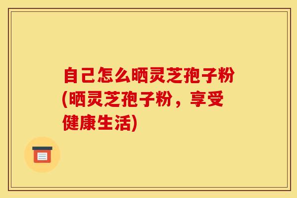 自己怎么晒灵芝孢子粉(晒灵芝孢子粉,享受健康生活) 自己怎么晒灵芝孢子粉(晒灵芝孢子粉,享受健康生活)