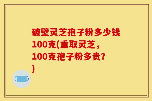 破壁灵芝孢子粉多少钱100克(重取灵芝,100克孢子粉多贵?) 破壁灵芝孢子粉多少钱100克(重取灵芝,100克孢子粉多贵?)