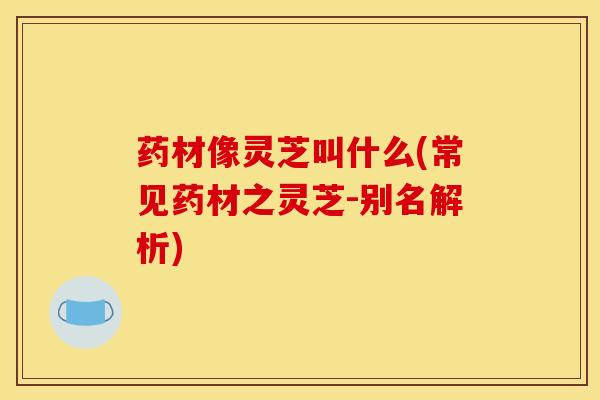 药材像灵芝叫什么(常见药材之灵芝-别名解析) 药材像灵芝叫什么(常见药材之灵芝-别名解析)