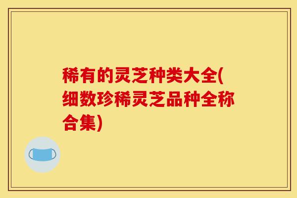 稀有的灵芝种类大全(细数珍稀灵芝品种全称合集) 稀有的灵芝种类大全(细数珍稀灵芝品种全称合集)