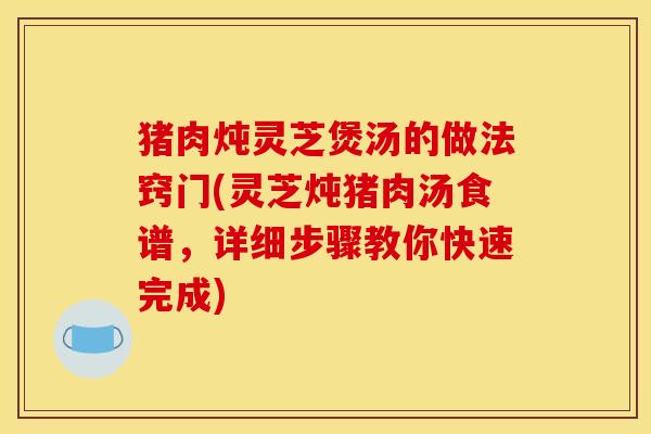猪肉炖灵芝煲汤的做法窍门(灵芝炖猪肉汤食谱,详细步骤教你快速完成) 猪肉炖灵芝煲汤的做法窍门(灵芝炖猪肉汤食谱,详细步骤教你快速完成)