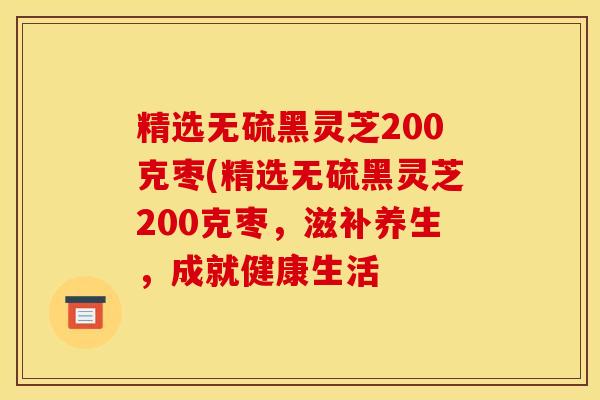 精选无硫黑灵芝200克枣(精选无硫黑灵芝200克枣，滋补养生，成就健康生活