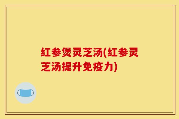 红参煲灵芝汤(红参灵芝汤提升免疫力) 红参煲灵芝汤(红参灵芝汤提升免疫力)