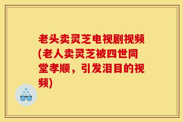 老头卖灵芝电视剧视频(老人卖灵芝被四世同堂孝顺,引发泪目的视频) 老头卖灵芝电视剧视频(老人卖灵芝被四世同堂孝顺,引发泪目的视频)