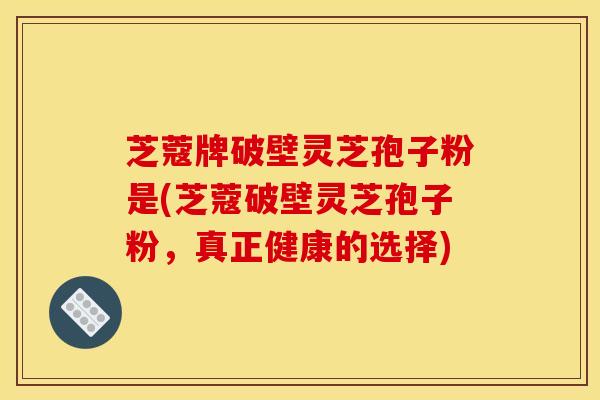 芝蔻牌破壁灵芝孢子粉是(芝蔻破壁灵芝孢子粉,真正健康的选择) 芝蔻牌破壁灵芝孢子粉是(芝蔻破壁灵芝孢子粉,真正健康的选择)