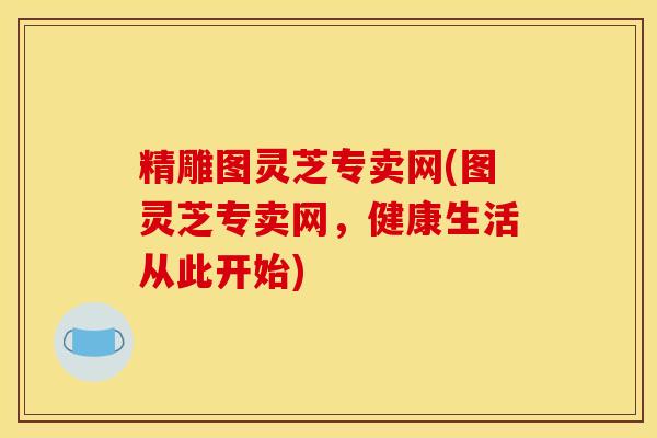 精雕图灵芝专卖网(图灵芝专卖网，健康生活从此开始)