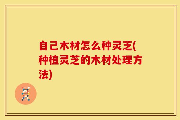 自己木材怎么种灵芝(种植灵芝的木材处理方法) 自己木材怎么种灵芝(种植灵芝的木材处理方法)